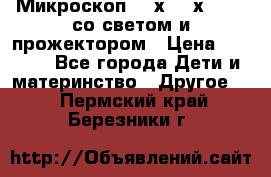 Микроскоп 100х-750х zoom, со светом и прожектором › Цена ­ 1 990 - Все города Дети и материнство » Другое   . Пермский край,Березники г.